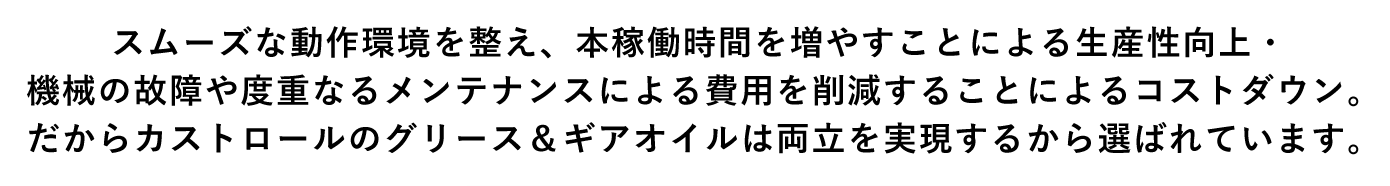 スムーズな動作環境を整え、本稼働時間を増やすことによる生産性向上・機械の故障や度重なるメンテナンスによる費用を削減することによるコストダウン。だからカストロールのグリース＆ギアオイルは両立を実現するから選ばれています。