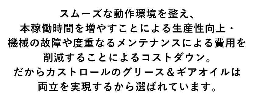 スムーズな動作環境を整え、本稼働時間を増やすことによる生産性向上・機械の故障や度重なるメンテナンスによる費用を削減することによるコストダウン。だからカストロールのグリース＆ギアオイルは両立を実現するから選ばれています。