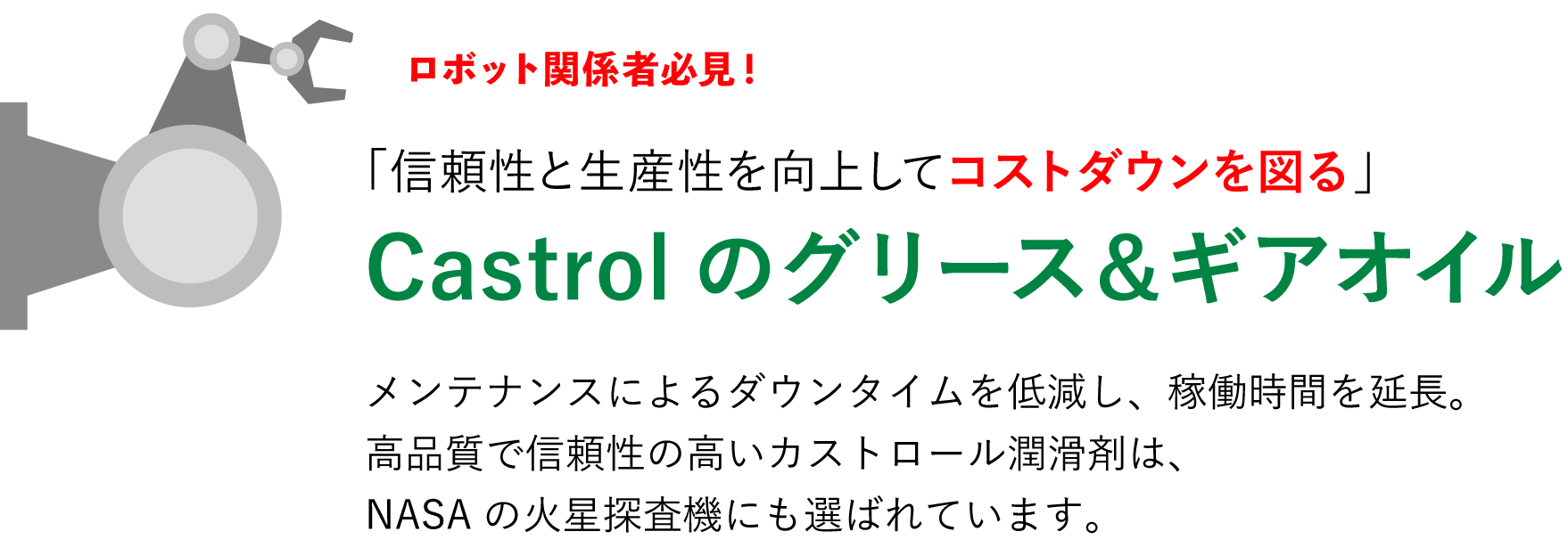 ロボット関係者必見！「信頼性と生産性を向上してコストダウンを図る」Castrolのグリース＆ギアオイル メンテナンスによるダウンタイムを低減し、稼働時間を延長。高品質で信頼性の高いカストロール潤滑剤は、NASAの火星探査機にも選ばれています。