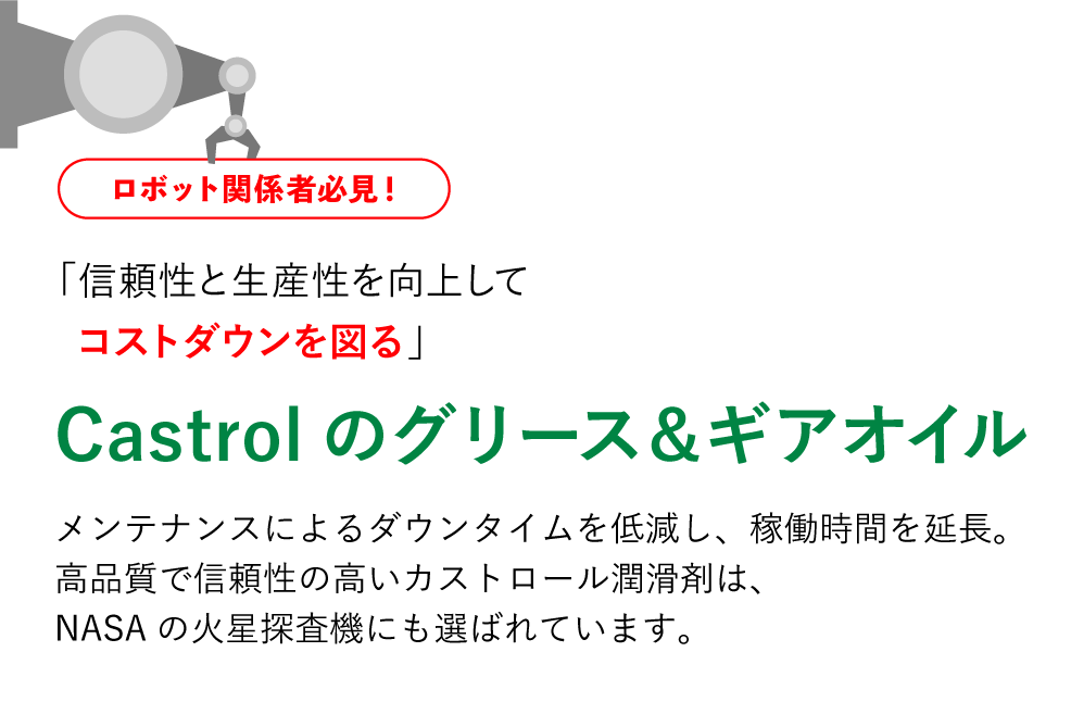 ロボット関係者必見！「信頼性と生産性を向上してコストダウンを図る」Castrolのグリース＆ギアオイル メンテナンスによるダウンタイムを低減し、稼働時間を延長 高品質で信頼性の高いカストロール潤滑剤は、NASAの火星探査機にも選ばれています。