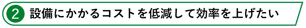 2.設備にかかるコストを低減して効率を上げたい