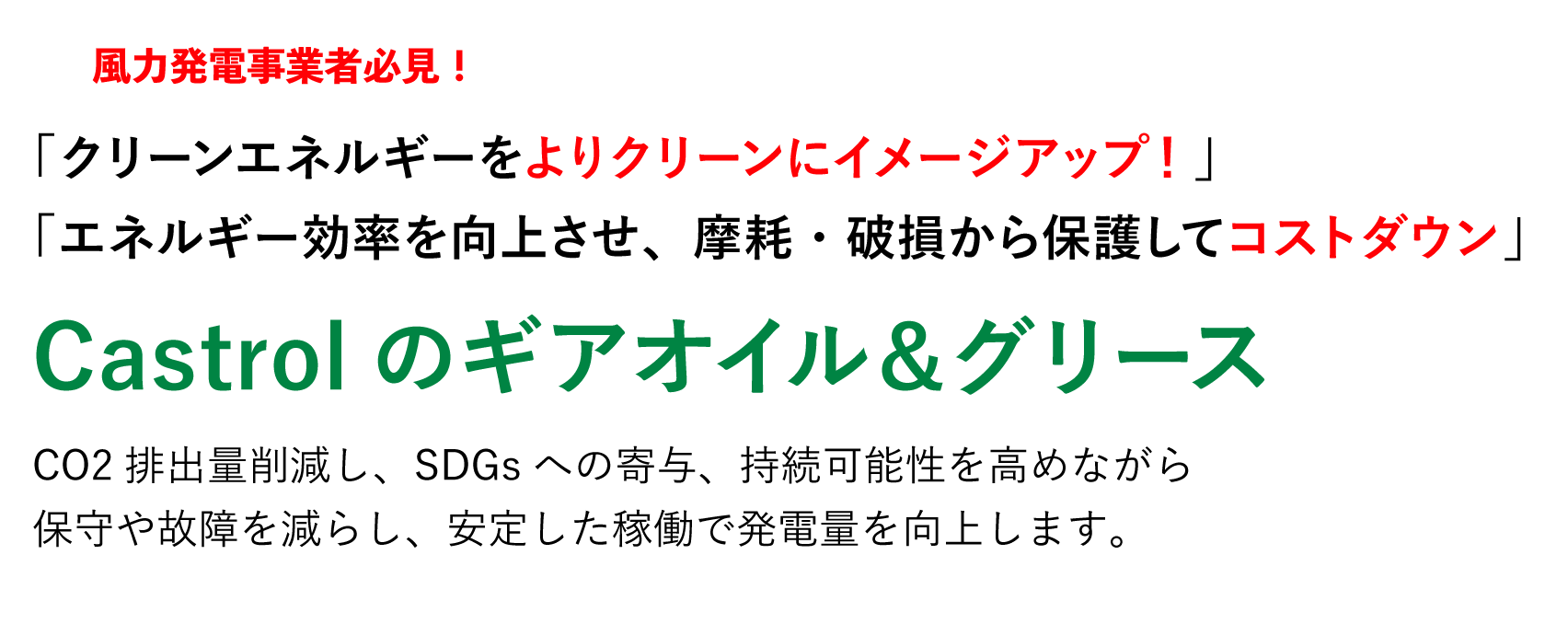 風力発電事業者必見！ 「クリーンエネルギーをよりクリーンにイメージアップ！」「エネルギー効率を向上させ、摩耗・破損から保護してコストダウン」Castrolのギアオイル＆グリース 二酸化炭素排出量の削減に貢献、国連のSDGsへ寄与、持続可能性の高い世界を実現。世界の環境を良くするのはもちろん、メンテナンスや故障によるロス時間を減らしてスムーズな動作環境を持続させることで仕事の生産性を向上します。