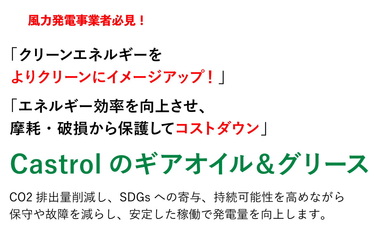 風力発電事業者必見！ 「クリーンエネルギーをよりクリーンにイメージアップ！」「エネルギー効率を向上させ、摩耗・破損から保護してコストダウン」Castrolのギアオイル＆グリース 二酸化炭素排出量の削減に貢献、国連のSDGsへ寄与、持続可能性の高い世界を実現。世界の環境を良くするのはもちろん、メンテナンスや故障によるロス時間を減らしてスムーズな動作環境を持続させることで仕事の生産性を向上します。