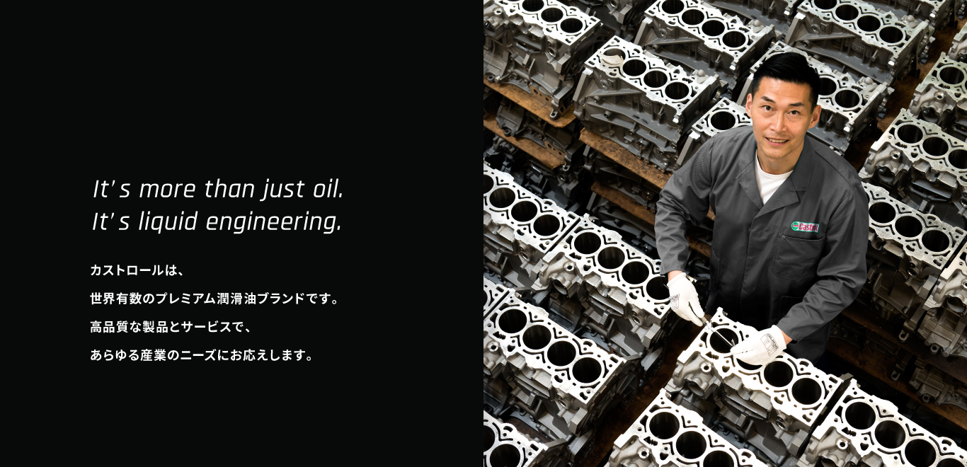 It’s more than just oil.It’s liquid engineering. カストロールは、世界有数のプレミアム潤滑油ブランドです。高品質な製品とサービスで、あらゆる産業のニーズにお応えします。